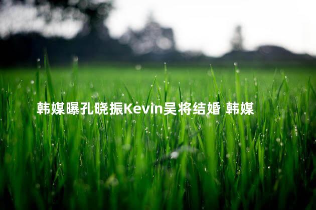 韩媒曝孔晓振Kevin吴将结婚 韩媒曝孔晓振KEVIN吴将结婚